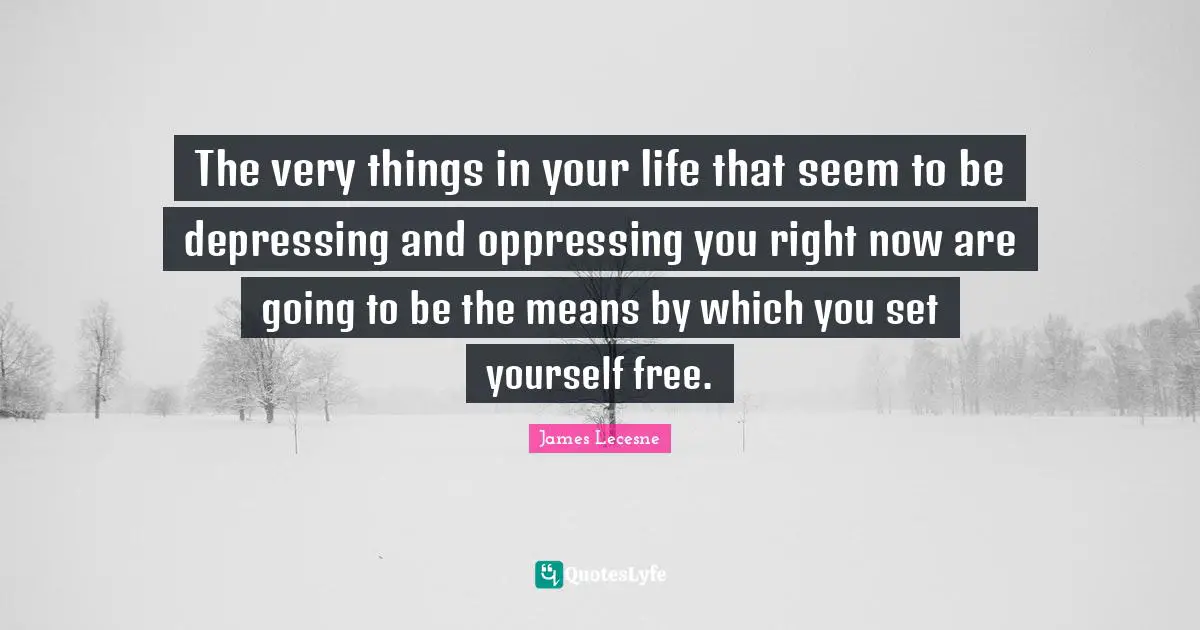The very things in your life that seem to be depressing and oppressing you right now are going to be the means by which you set yourself free.