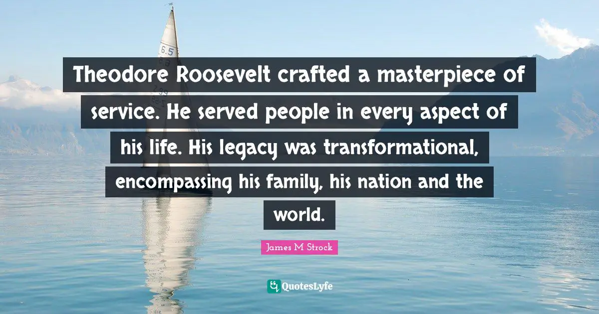 Theodore Roosevelt crafted a masterpiece of service. He served people in every aspect of his life. His legacy was transformational, encompassing his family, his nation and the world.
