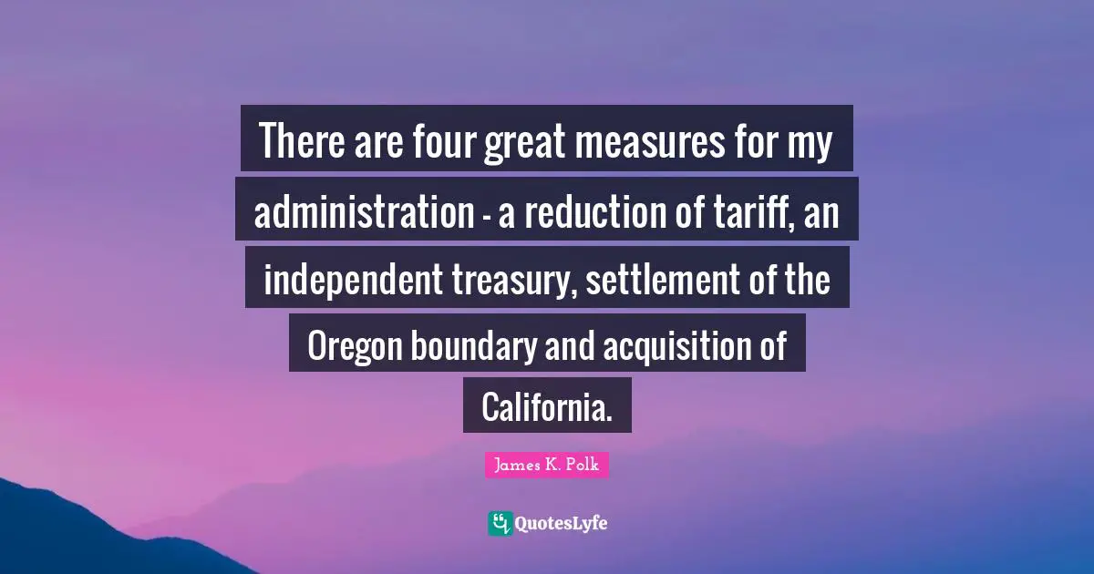 Four Quotes: "There are four great measures for my administration - a reduction of tariff, an independent treasury, settlement of the Oregon boundary and acquisition of California."