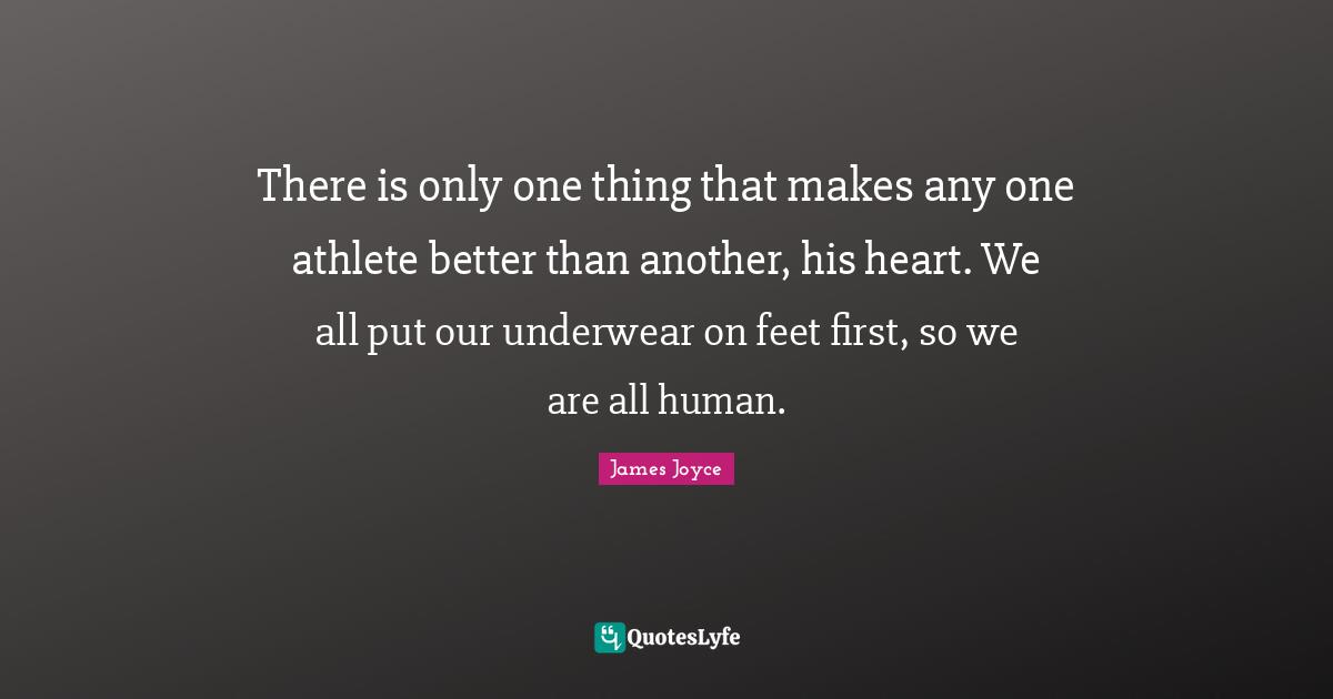 There is only one thing that makes any one athlete better than another, his heart. We all put our underwear on feet first, so we are all human.