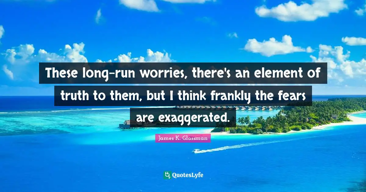 These long-run worries, there's an element of truth to them, but I think frankly the fears are exaggerated.