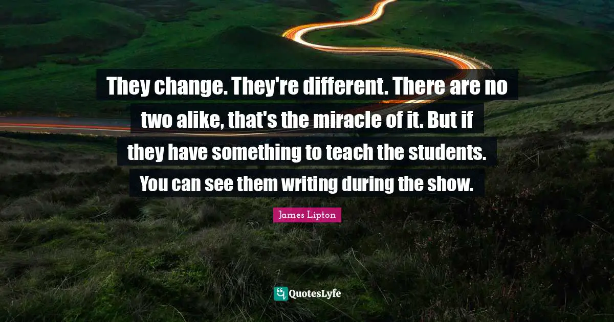 James Lipton Quotes: "They change. They're different. There are no two alike, that's the miracle of it. But if they have something to teach the students. You can see them writing during the show."