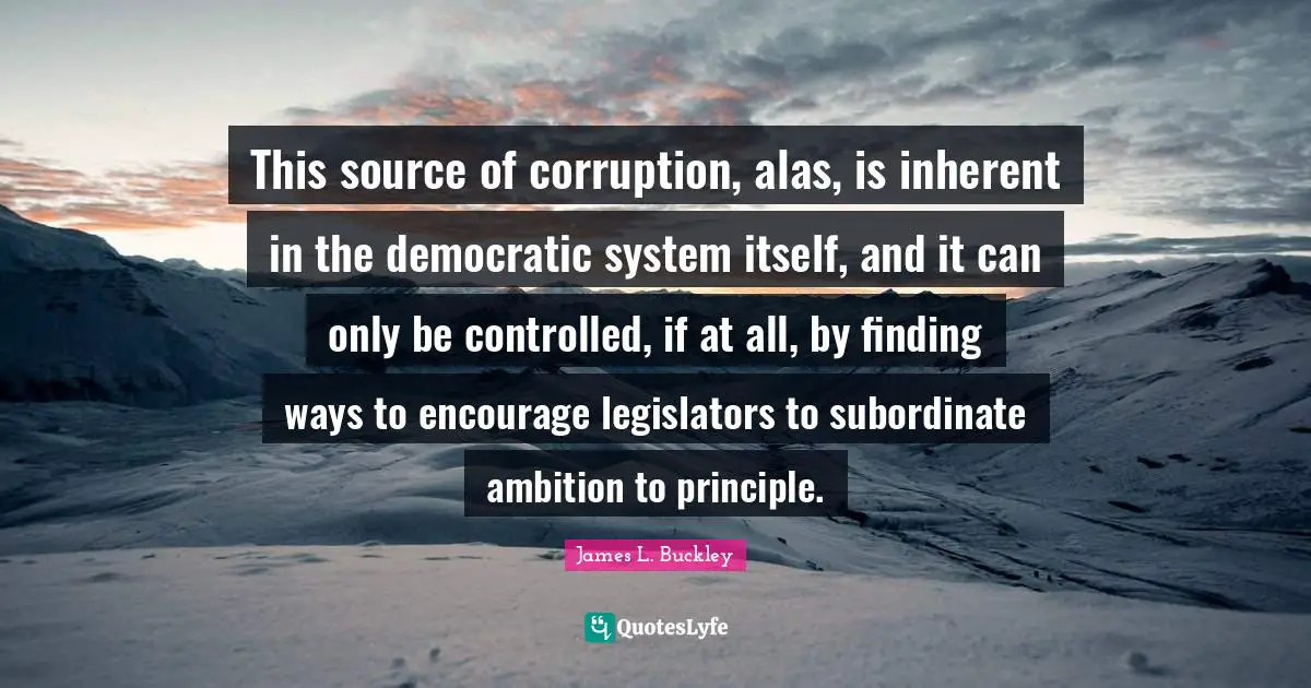 This source of corruption, alas, is inherent in the democratic system itself, and it can only be controlled, if at all, by finding ways to encourage legislators to subordinate ambition to principle.