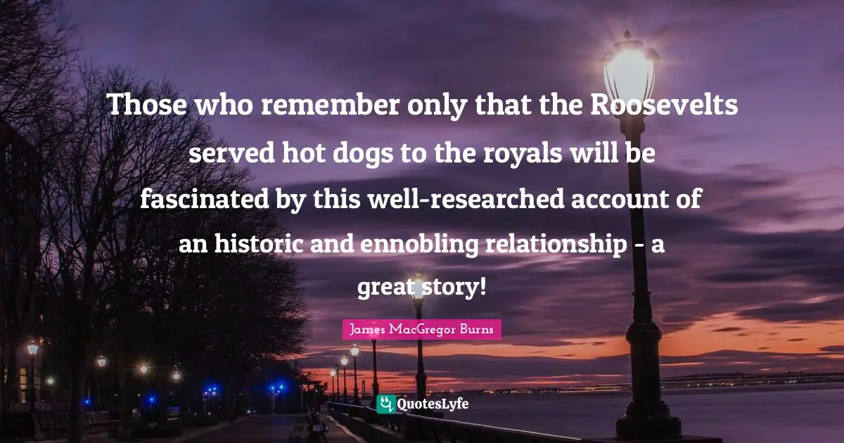 Historic Quotes: "Those who remember only that the Roosevelts served hot dogs to the royals will be fascinated by this well-researched account of an historic and ennobling relationship - a great story!"