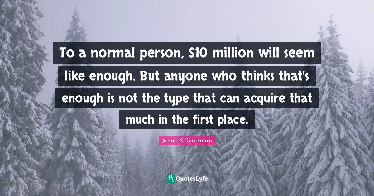 To a normal person, $10 million will seem like enough. But anyone who thinks that's enough is not the type that can acquire that much in the first place.