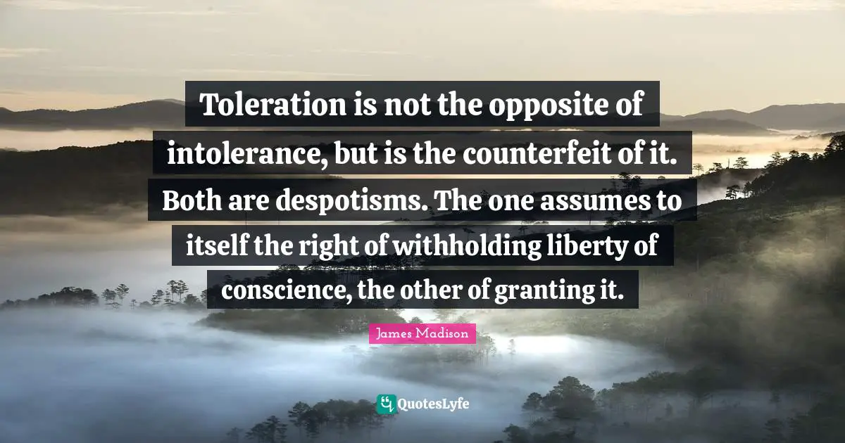 Toleration is not the opposite of intolerance, but is the counterfeit of it. Both are despotisms. The one assumes to itself the right of withholding liberty of conscience, the other of granting it.