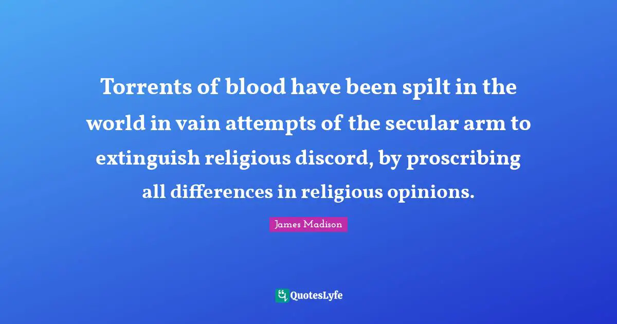 Torrents of blood have been spilt in the world in vain attempts of the secular arm to extinguish religious discord, by proscribing all differences in religious opinions.