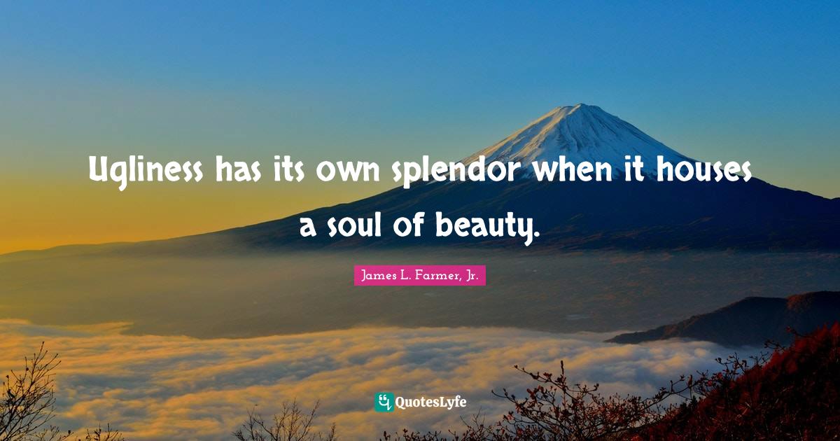 Ugliness has its own splendor when it houses a soul of beauty.