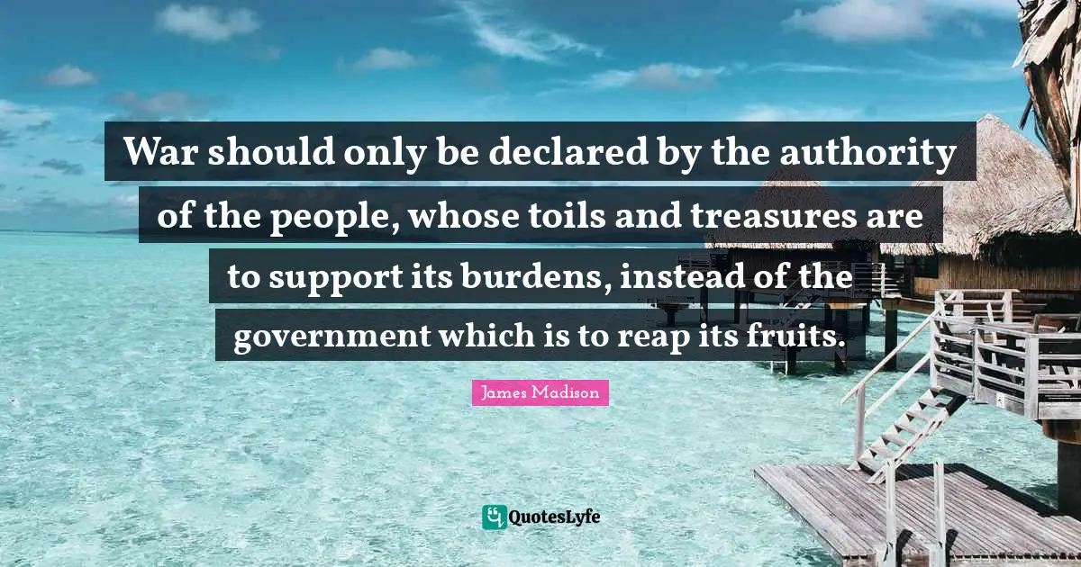 War should only be declared by the authority of the people, whose toils and treasures are to support its burdens, instead of the government which is to reap its fruits.