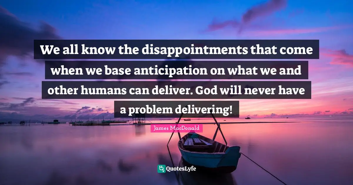 We all know the disappointments that come when we base anticipation on what we and other humans can deliver. God will never have a problem delivering!