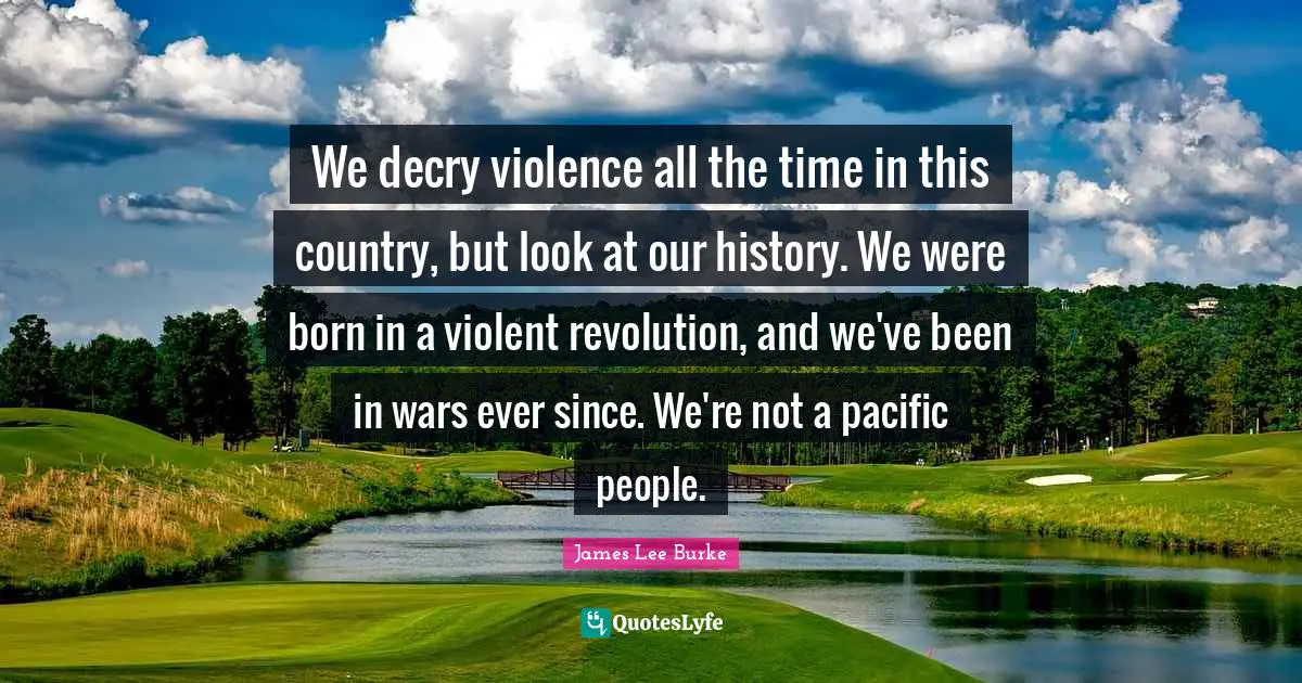 We decry violence all the time in this country, but look at our history. We were born in a violent revolution, and we've been in wars ever since. We're not a pacific people.