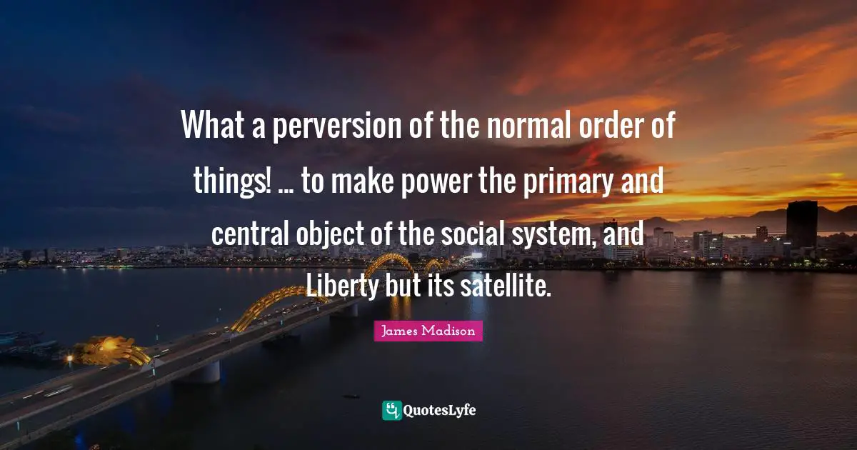 What a perversion of the normal order of things! ... to make power the primary and central object of the social system, and Liberty but its satellite.