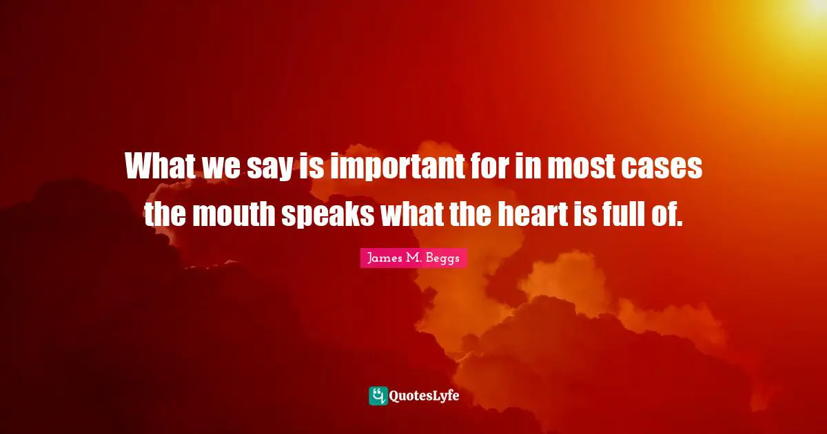 What we say is important for in most cases the mouth speaks what the heart is full of.