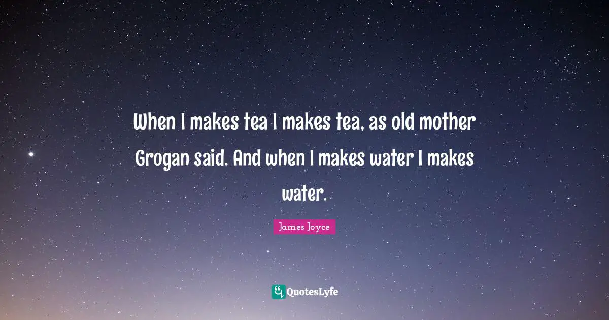 When I makes tea I makes tea, as old mother Grogan said. And when I makes water I makes water.