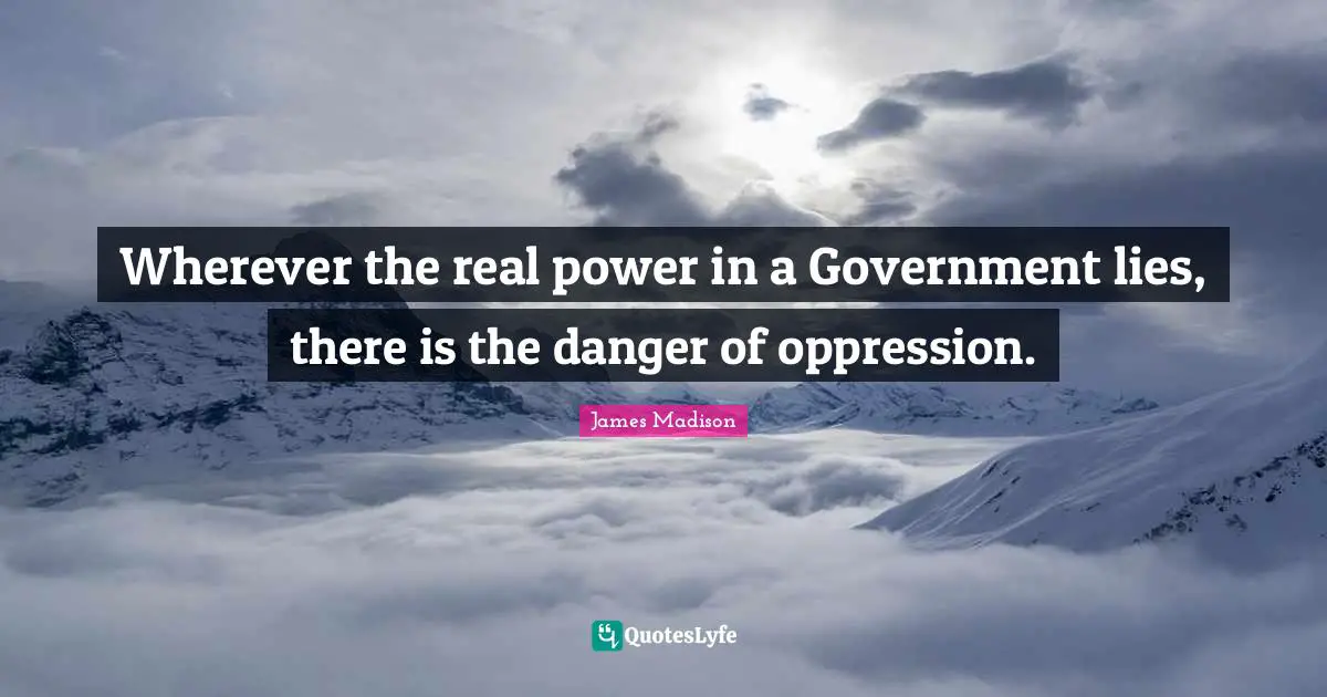 Wherever the real power in a Government lies, there is the danger of oppression.