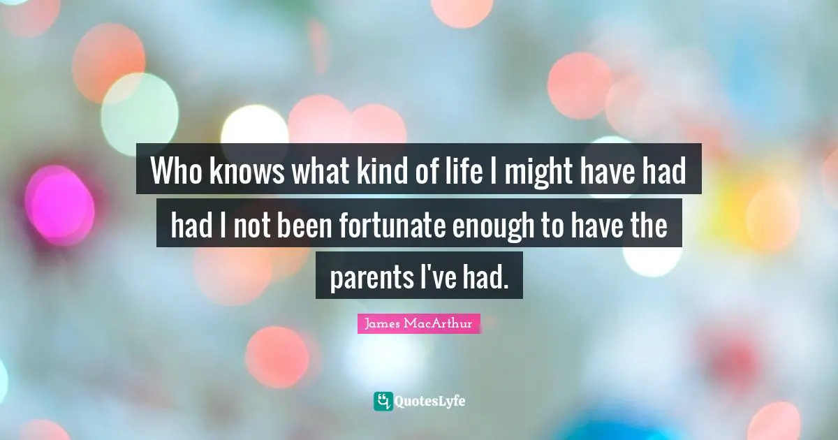Who knows what kind of life I might have had had I not been fortunate enough to have the parents I've had.