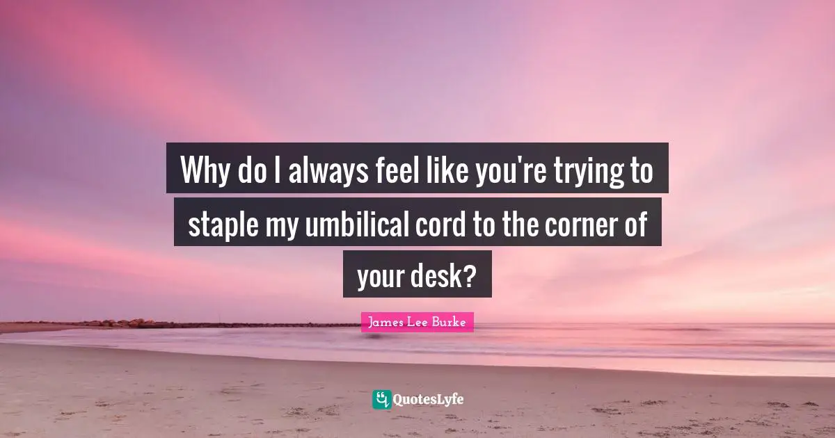 Why do I always feel like you're trying to staple my umbilical cord to the corner of your desk?