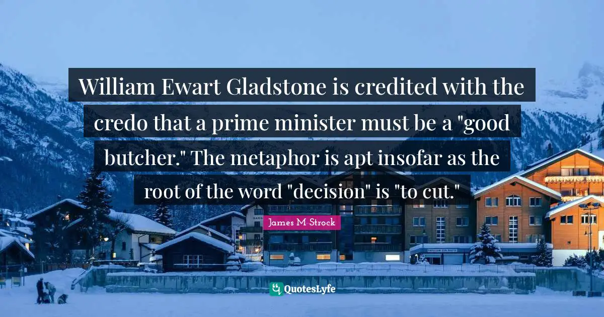 William Ewart Gladstone is credited with the credo that a prime minister must be a "good butcher." The metaphor is apt insofar as the root of the word "decision" is "to cut."