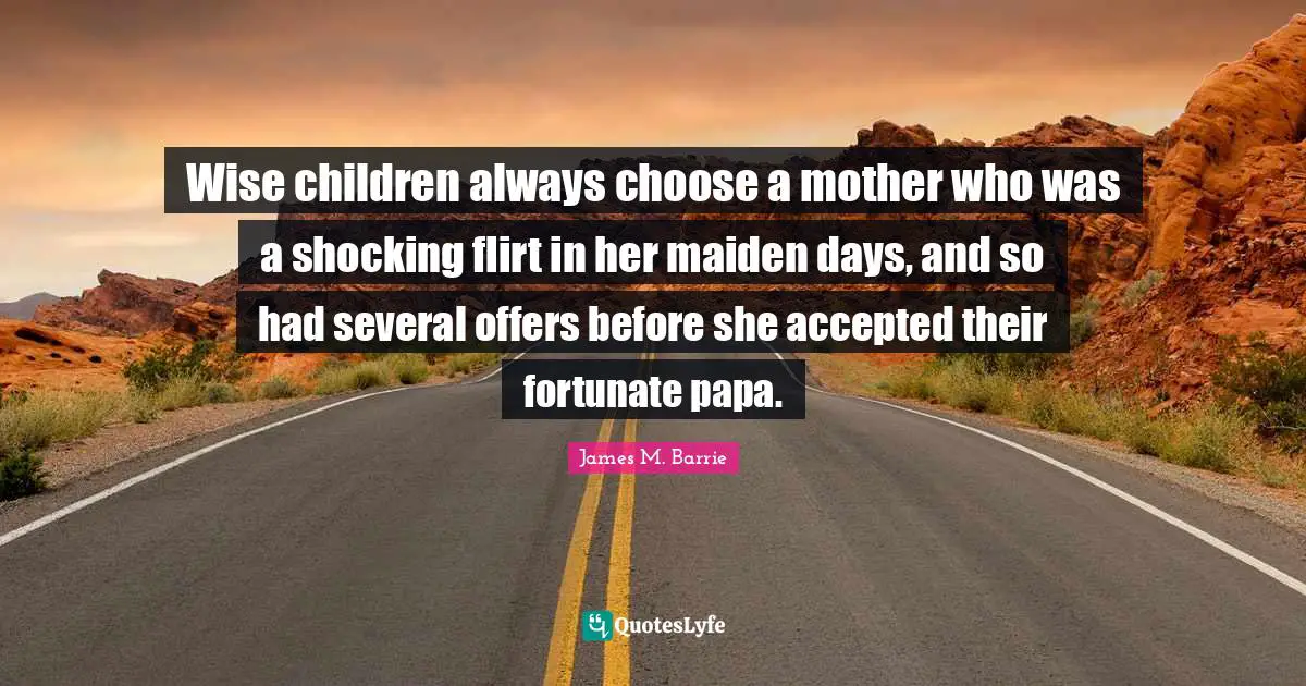 Wise children always choose a mother who was a shocking flirt in her maiden days, and so had several offers before she accepted their fortunate papa.