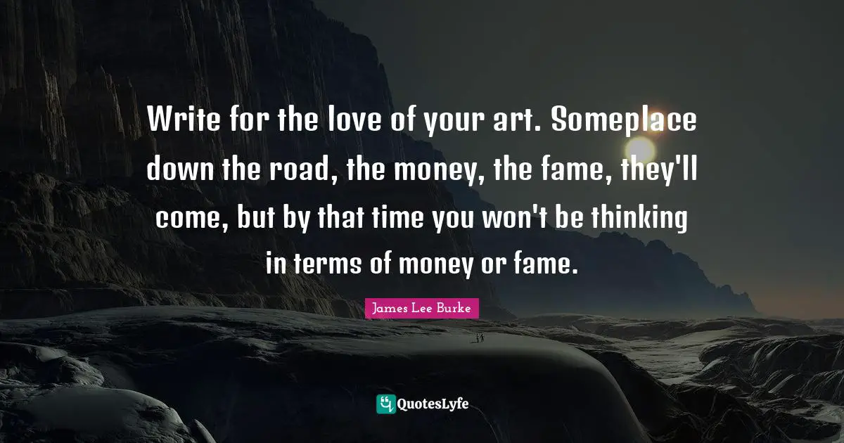 Write for the love of your art. Someplace down the road, the money, the fame, they'll come, but by that time you won't be thinking in terms of money or fame.