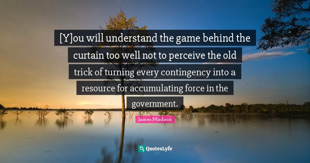 [Y]ou will understand the game behind the curtain too well not to perceive the old trick of turning every contingency into a resource for accumulating force in the government.