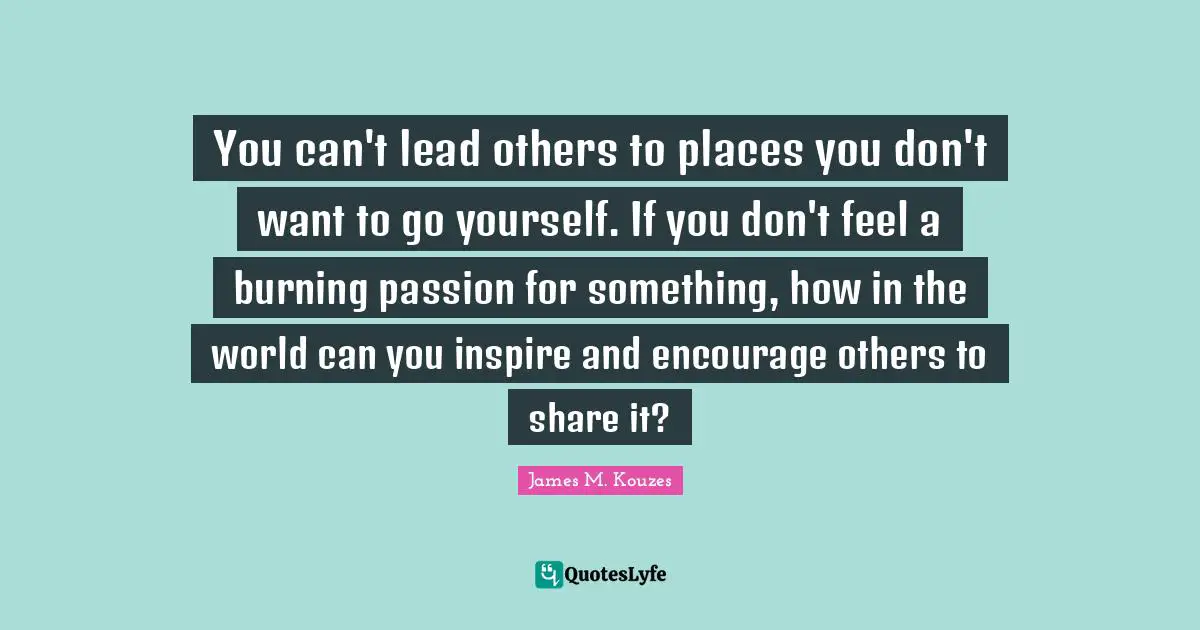 You can't lead others to places you don't want to go yourself. If you don't feel a burning passion for something, how in the world can you inspire and encourage others to share it?