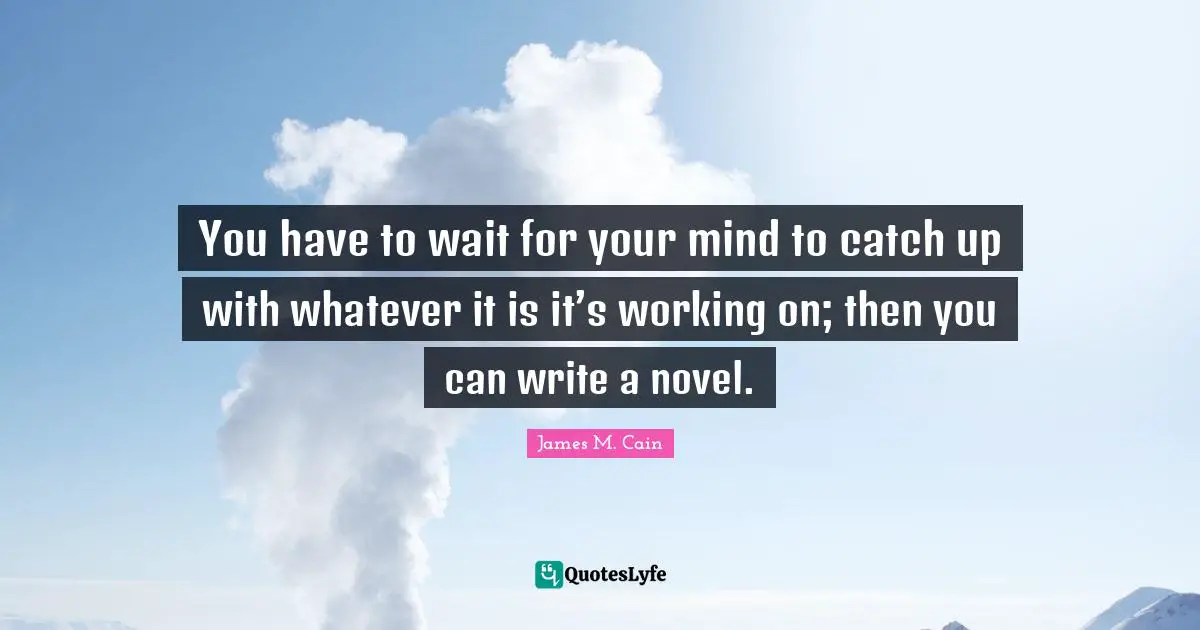 You have to wait for your mind to catch up with whatever it is it’s working on; then you can write a novel.