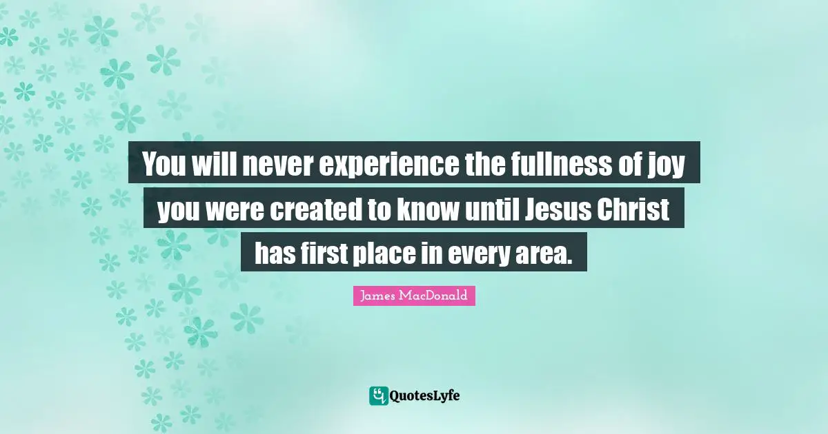 James MacDonald Quotes: "You will never experience the fullness of joy you were created to know until Jesus Christ has first place in every area."