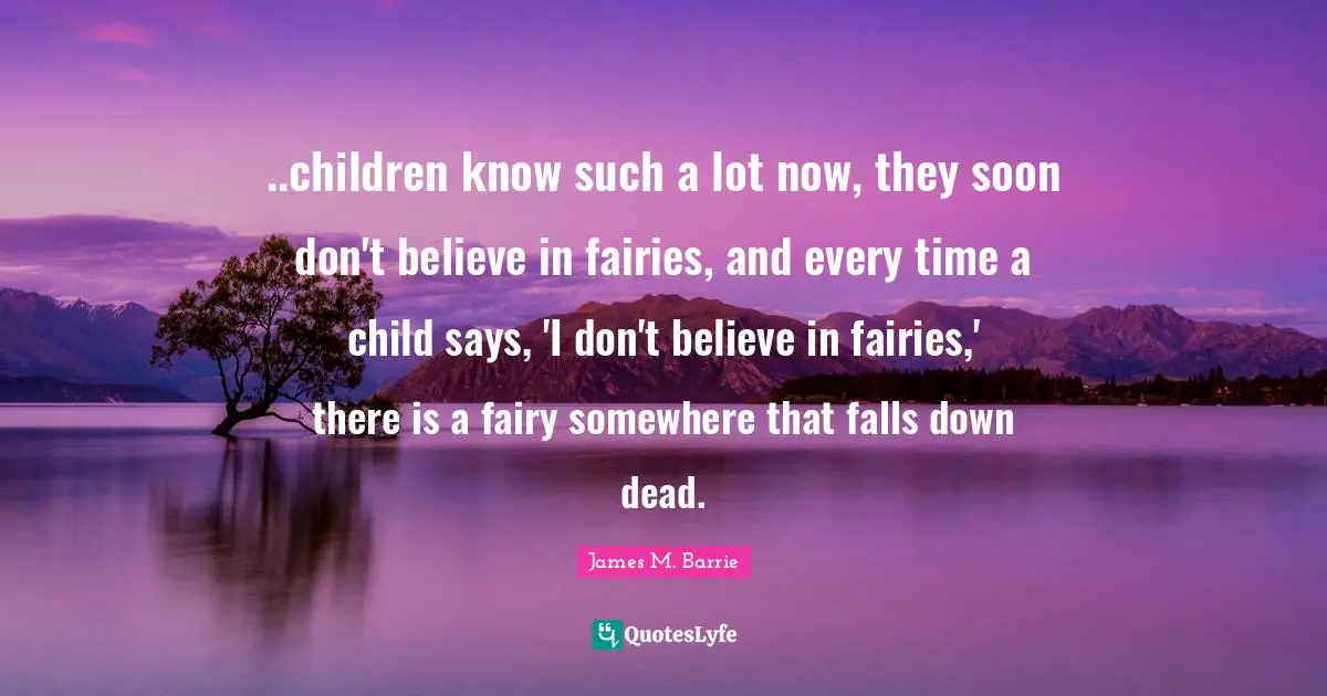 ..children know such a lot now, they soon don't believe in fairies, and every time a child says, 'I don't believe in fairies,' there is a fairy somewhere that falls down dead.