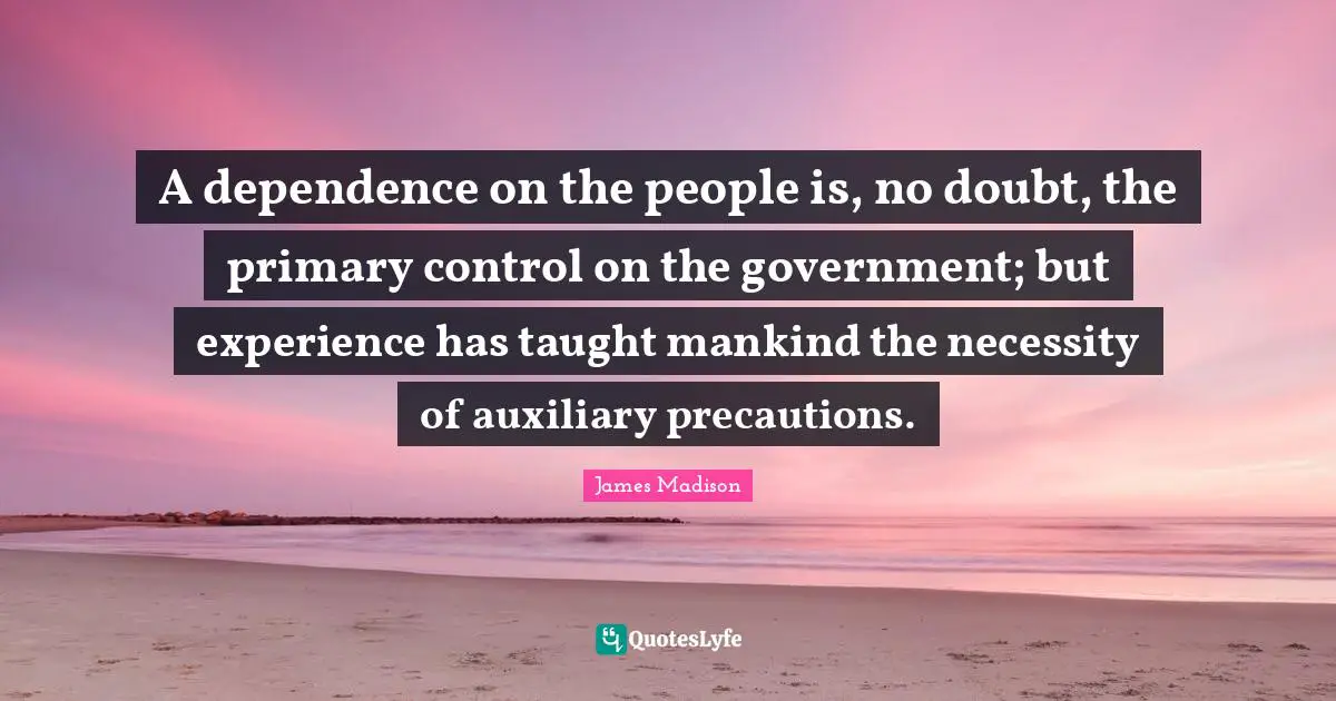 A dependence on the people is, no doubt, the primary control on the government; but experience has taught mankind the necessity of auxiliary precautions.