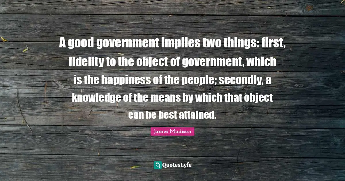A good government implies two things: first, fidelity to the object of government, which is the happiness of the people; secondly, a knowledge of the means by which that object can be best attained.