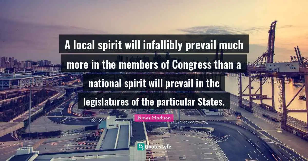A local spirit will infallibly prevail much more in the members of Congress than a national spirit will prevail in the legislatures of the particular States.