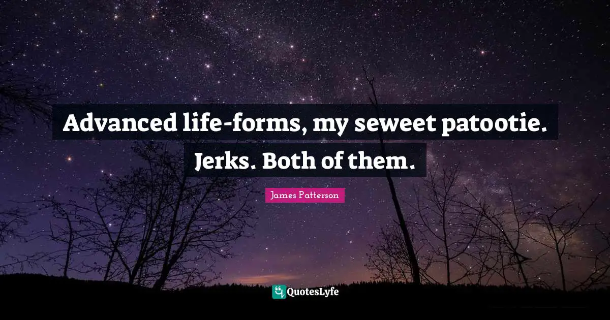 Advanced life-forms, my seweet patootie. Jerks. Both of them.