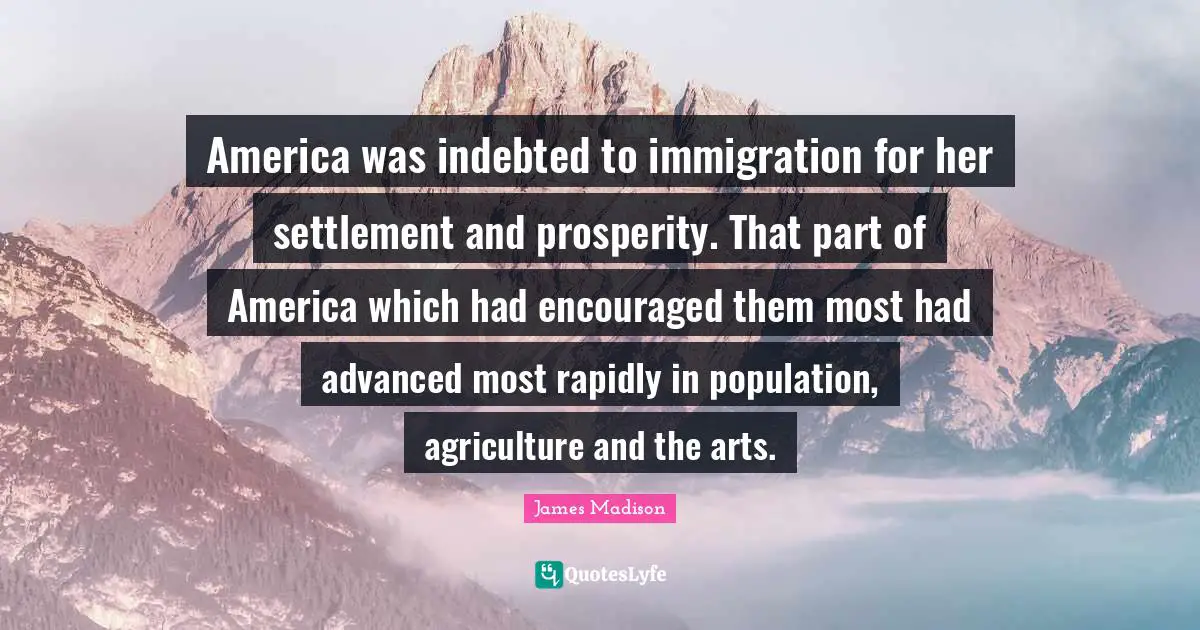 Immigration Quotes: "America was indebted to immigration for her settlement and prosperity. That part of America which had encouraged them most had advanced most rapidly in population, agriculture and the arts."