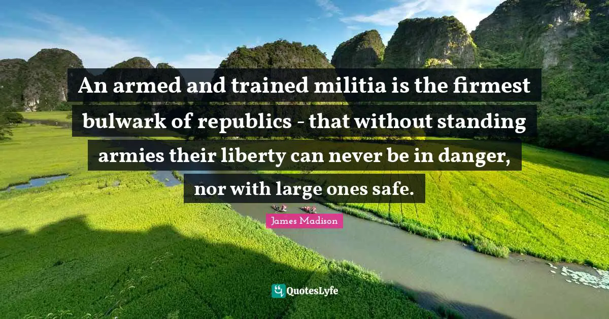 An armed and trained militia is the firmest bulwark of republics - that without standing armies their liberty can never be in danger, nor with large ones safe.