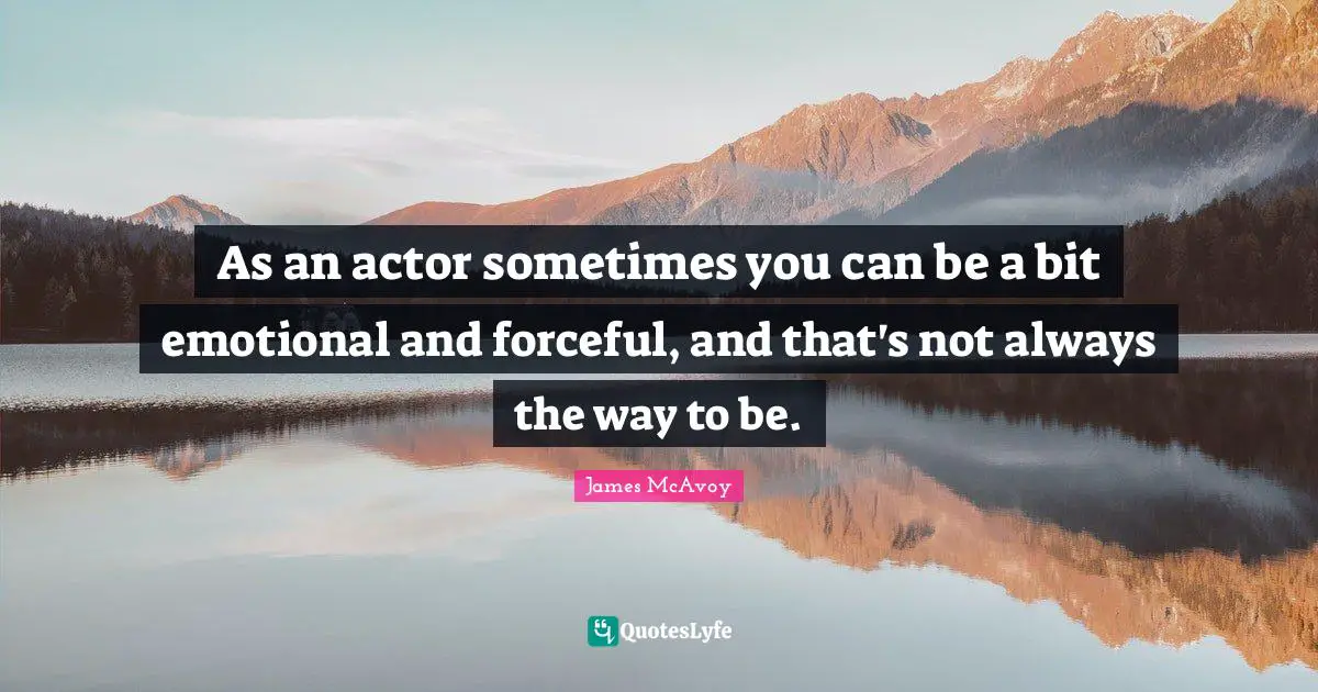 As an actor sometimes you can be a bit emotional and forceful, and that's not always the way to be.