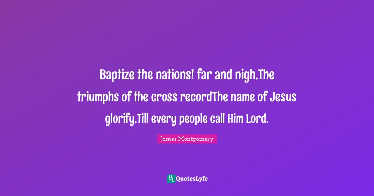 James Montgomery Quotes: "Baptize the nations! far and nigh,The triumphs of the cross recordThe name of Jesus glorify,Till every people call Him Lord."