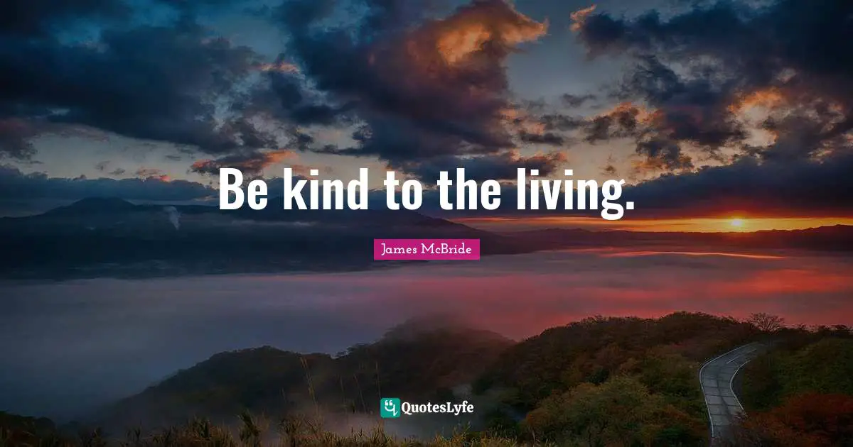 Be kind to the living.