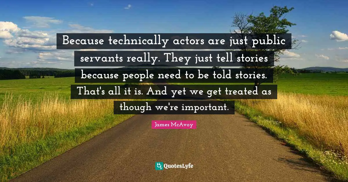 Because technically actors are just public servants really. They just tell stories because people need to be told stories. That's all it is. And yet we get treated as though we're important.