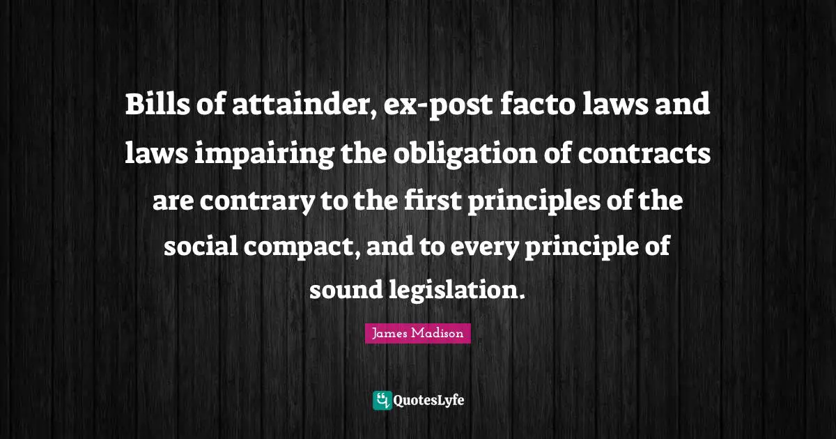 Bills of attainder, ex-post facto laws and laws impairing the obligation of contracts are contrary to the first principles of the social compact, and to every principle of sound legislation.