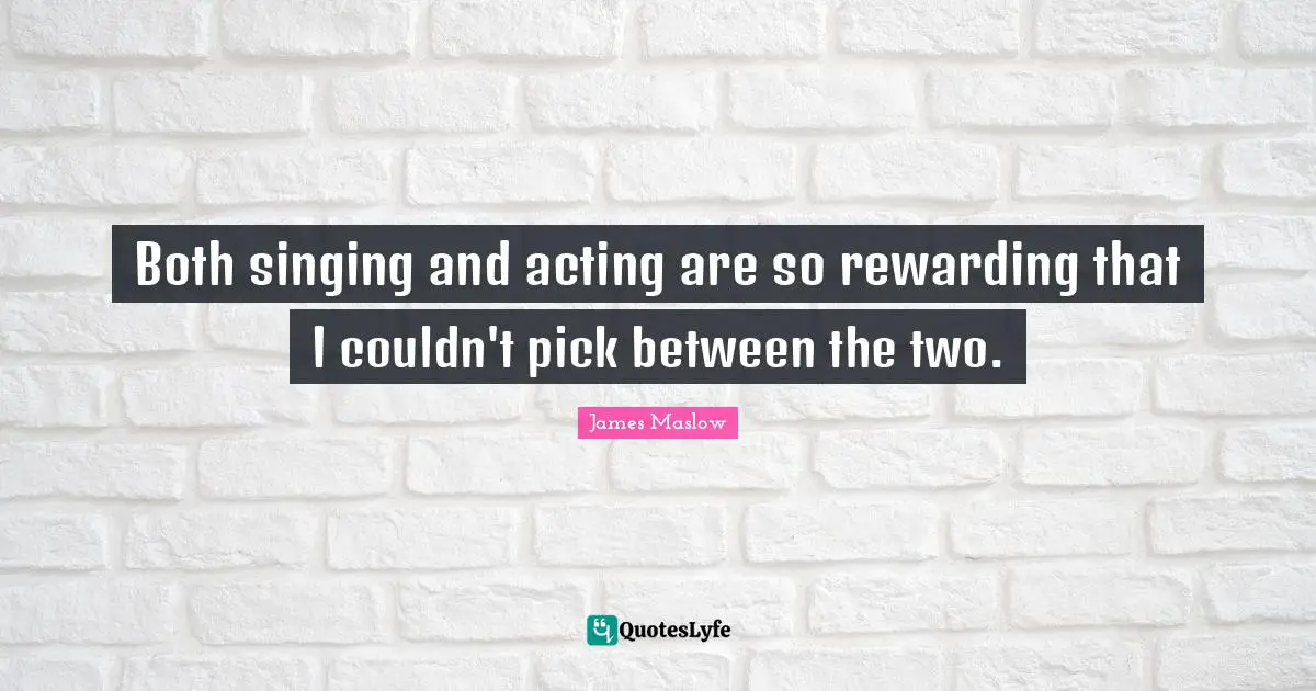Both singing and acting are so rewarding that I couldn't pick between the two.