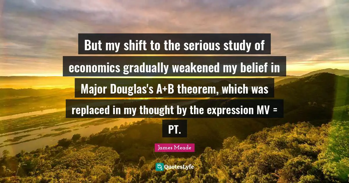 But my shift to the serious study of economics gradually weakened my belief in Major Douglas's A+B theorem, which was replaced in my thought by the expression MV = PT.