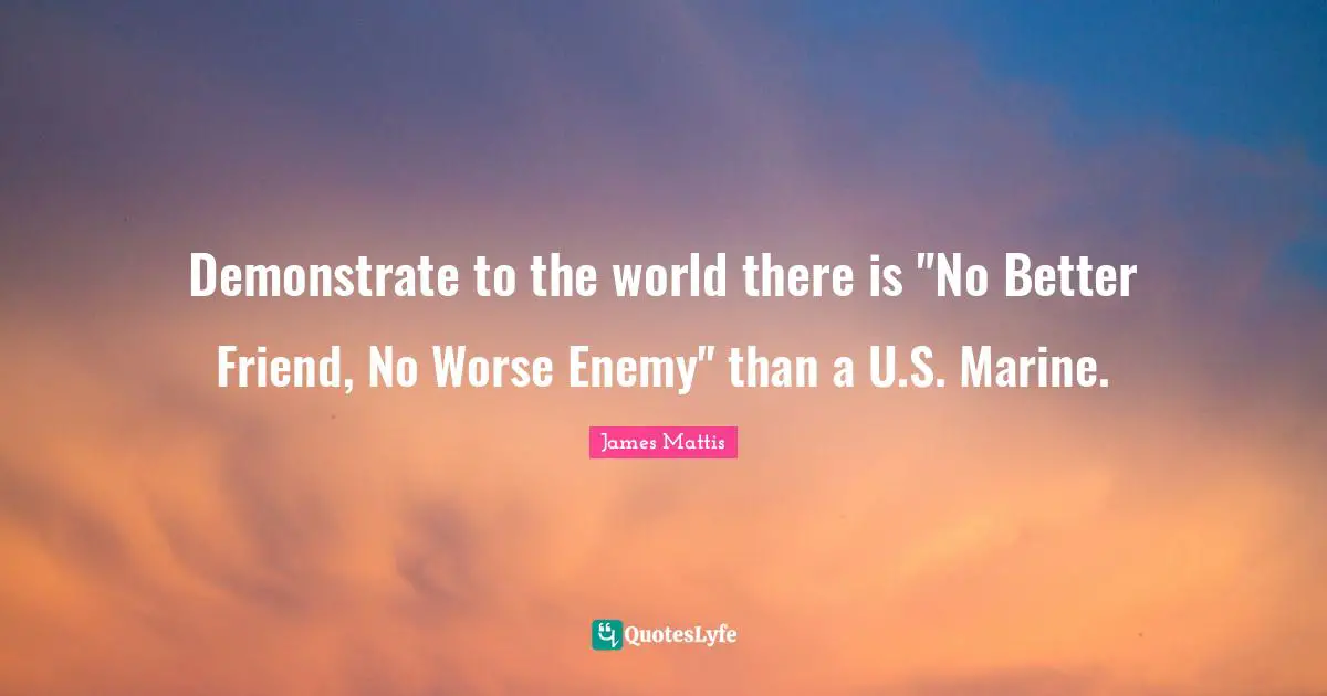 Demonstrate to the world there is "No Better Friend, No Worse Enemy" than a U.S. Marine.