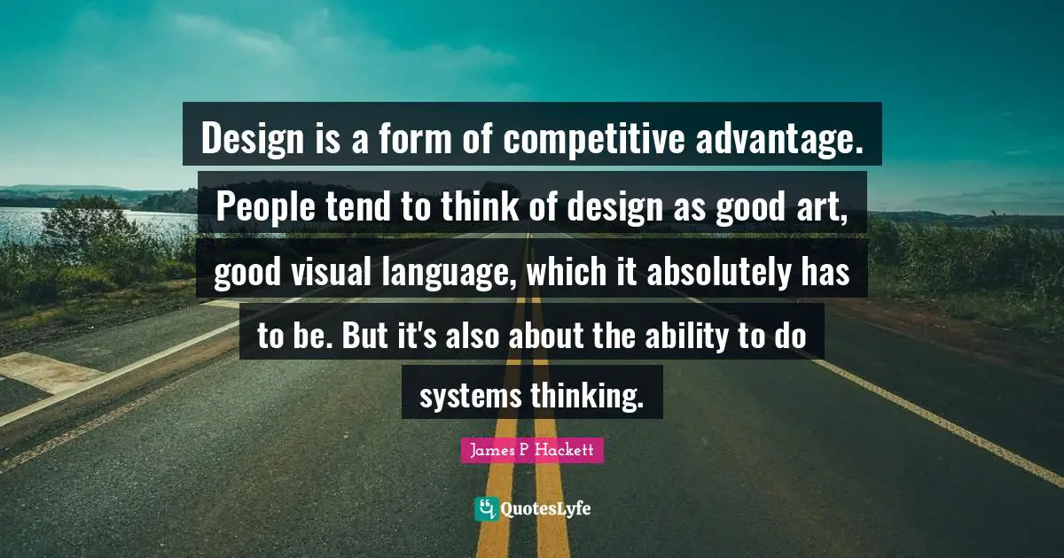 Design is a form of competitive advantage. People tend to think of design as good art, good visual language, which it absolutely has to be. But it's also about the ability to do systems thinking.