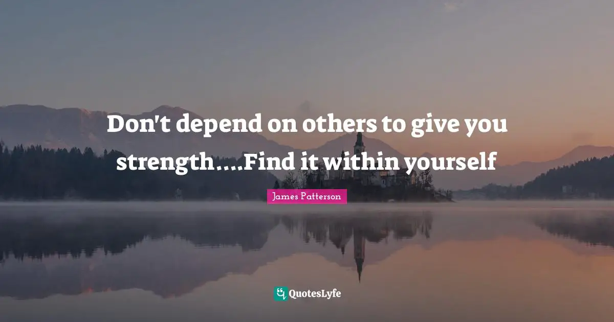 Don't depend on others to give you strength....Find it within yourself