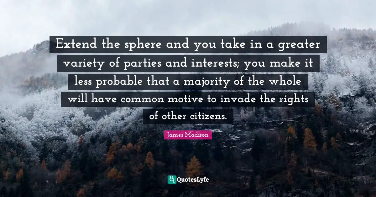 Extend the sphere and you take in a greater variety of parties and interests; you make it less probable that a majority of the whole will have common motive to invade the rights of other citizens.