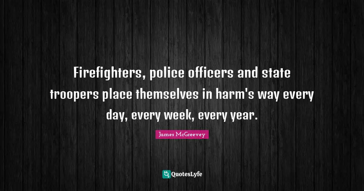 Firefighters, police officers and state troopers place themselves in harm's way every day, every week, every year.