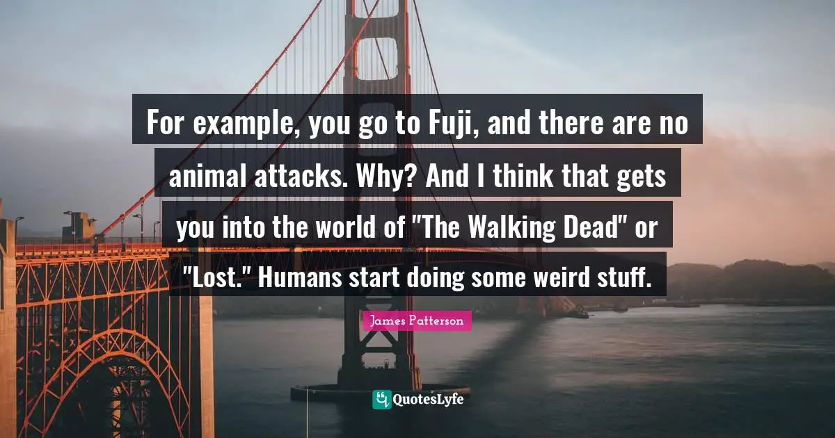 For example, you go to Fuji, and there are no animal attacks. Why? And I think that gets you into the world of "The Walking Dead" or "Lost." Humans start doing some weird stuff.
