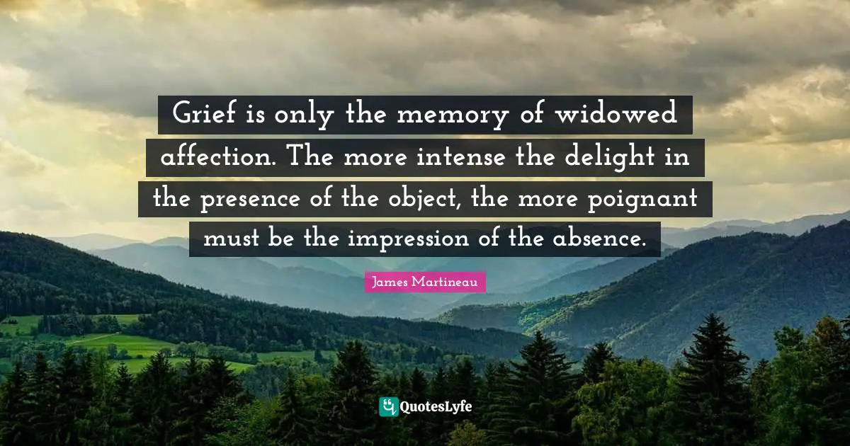 Grief is only the memory of widowed affection. The more intense the delight in the presence of the object, the more poignant must be the impression of the absence.