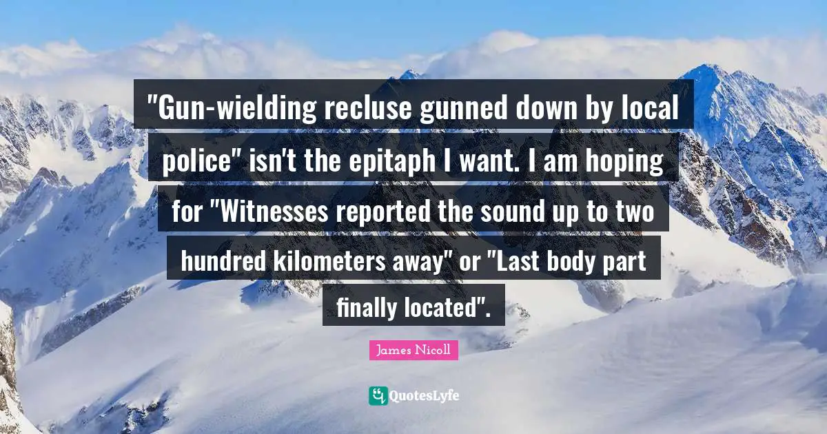 "Gun-wielding recluse gunned down by local police" isn't the epitaph I want. I am hoping for "Witnesses reported the sound up to two hundred kilometers away" or "Last body part finally located".